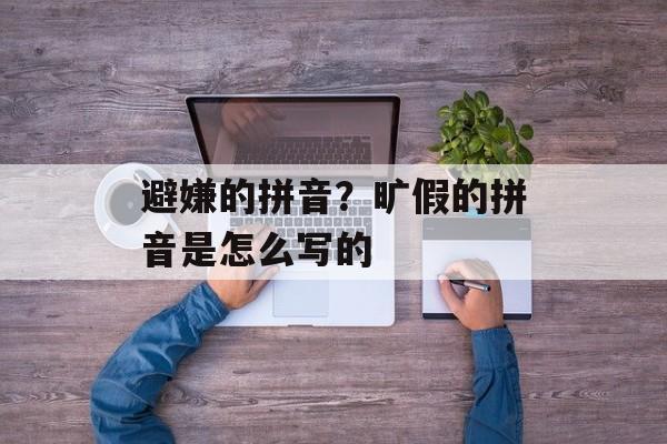 避嫌的拼音？旷假的拼音是怎么写的-第1张图片-