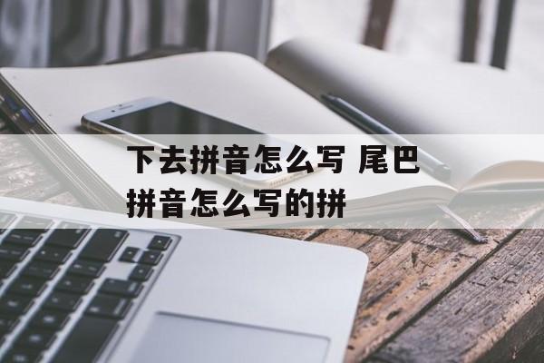 下去拼音怎么写 尾巴拼音怎么写的拼-第1张图片-