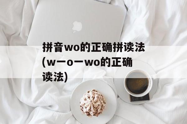 拼音wo的正确拼读法(w一o一wo的正确读法)-第1张图片-