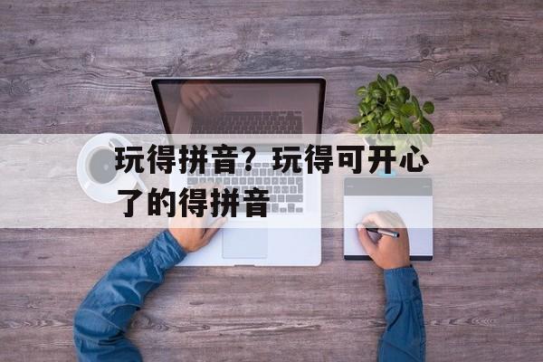 玩得拼音？玩得可开心了的得拼音-第1张图片-