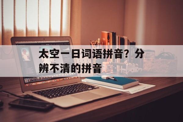 太空一日词语拼音？分辨不清的拼音-第1张图片-