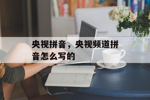 央视拼音，央视频道拼音怎么写的-第1张图片-