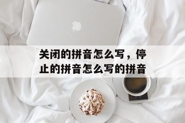 关闭的拼音怎么写，停止的拼音怎么写的拼音-第1张图片-