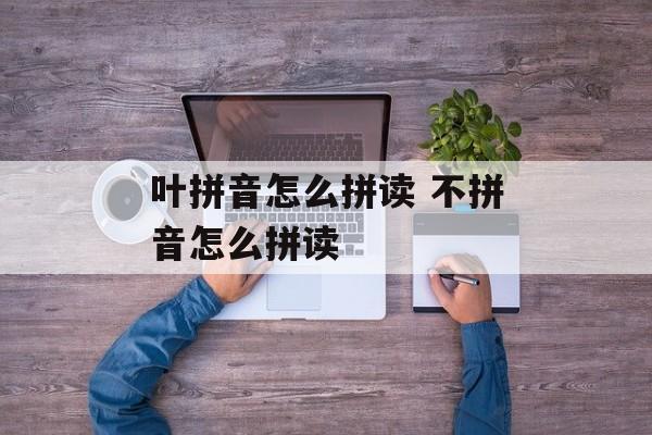 叶拼音怎么拼读 不拼音怎么拼读-第1张图片-