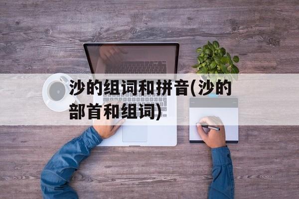 沙的组词和拼音(沙的部首和组词)-第1张图片-