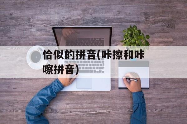 恰似的拼音(咔擦和咔嚓拼音)-第1张图片-