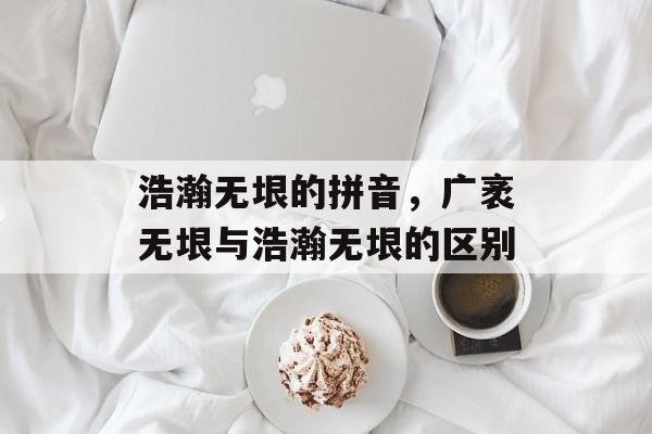 浩瀚无垠的拼音，广袤无垠与浩瀚无垠的区别-第1张图片-