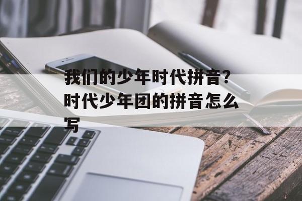 我们的少年时代拼音？时代少年团的拼音怎么写-第1张图片-