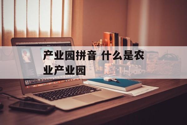 产业园拼音 什么是农业产业园-第1张图片-