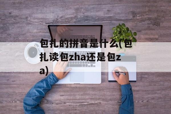 包扎的拼音是什么(包扎读包zha还是包za)-第1张图片-