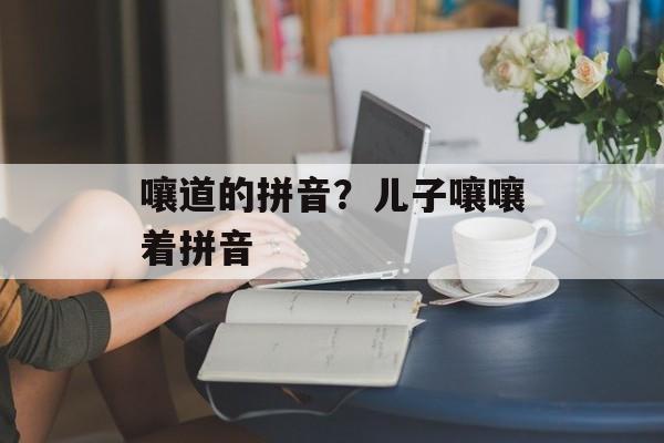 嚷道的拼音？儿子嚷嚷着拼音-第1张图片-