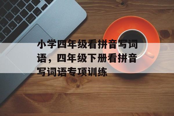 小学四年级看拼音写词语，四年级下册看拼音写词语专项训练-第1张图片-