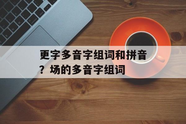 更字多音字组词和拼音？场的多音字组词-第1张图片-