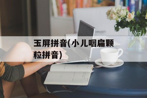 玉屏拼音(小儿咽扁颗粒拼音)-第1张图片-