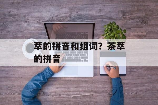 萃的拼音和组词？茶萃的拼音-第1张图片-