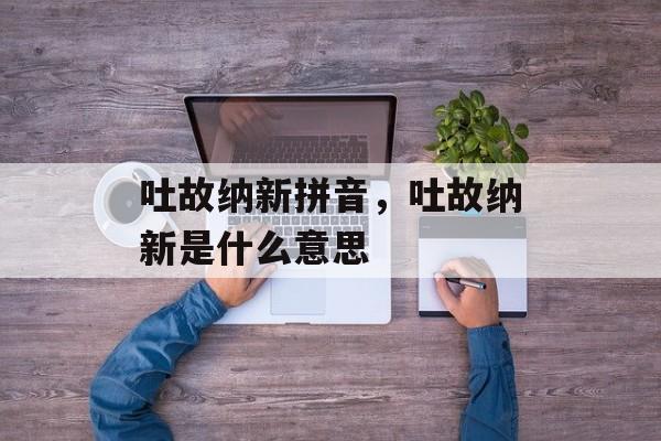 吐故纳新拼音，吐故纳新是什么意思-第1张图片-
