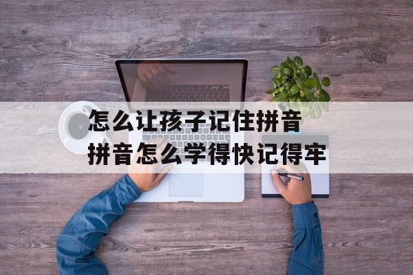 怎么让孩子记住拼音 拼音怎么学得快记得牢-第1张图片-