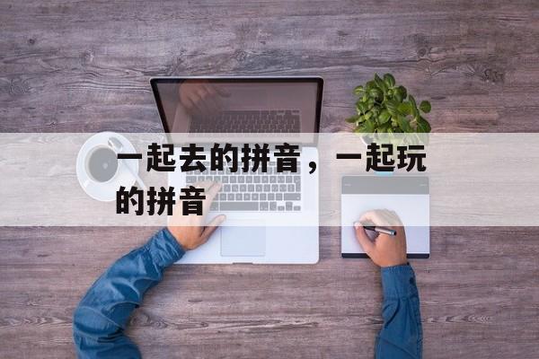 一起去的拼音，一起玩的拼音-第1张图片-