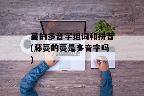 蔓的多音字组词和拼音(藤蔓的蔓是多音字吗)-第1张图片-