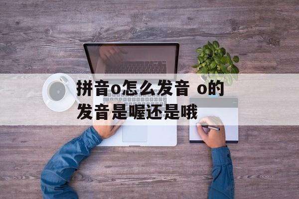 拼音o怎么发音 o的发音是喔还是哦-第1张图片-