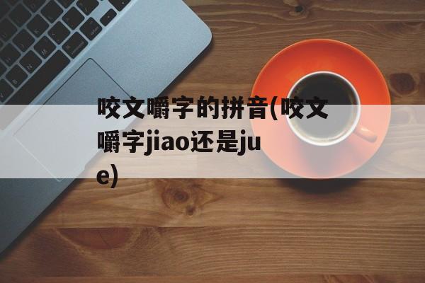 咬文嚼字的拼音(咬文嚼字jiao还是jue)-第1张图片-