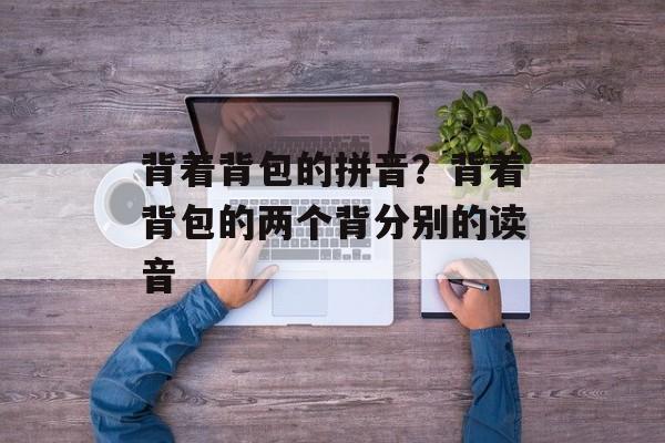 背着背包的拼音？背着背包的两个背分别的读音-第1张图片-