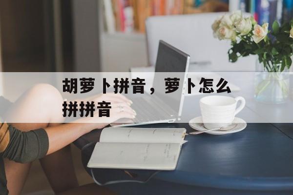 胡萝卜拼音，萝卜怎么拼拼音-第1张图片-