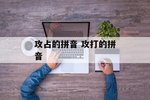 攻占的拼音 攻打的拼音-第1张图片-