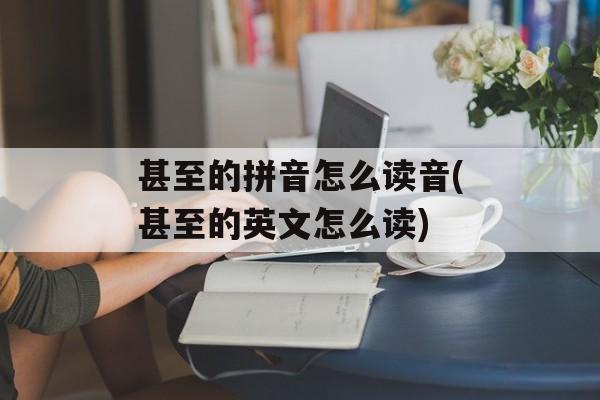 甚至的拼音怎么读音(甚至的英文怎么读)-第1张图片-
