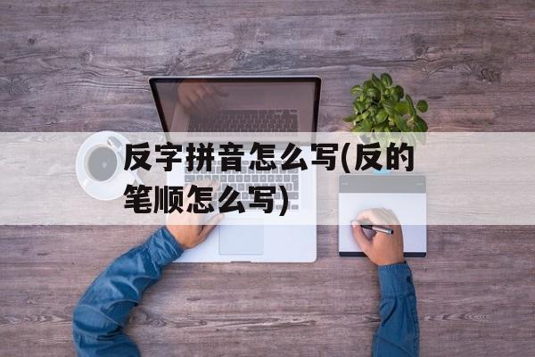 反字拼音怎么写(反的笔顺怎么写)-第1张图片-
