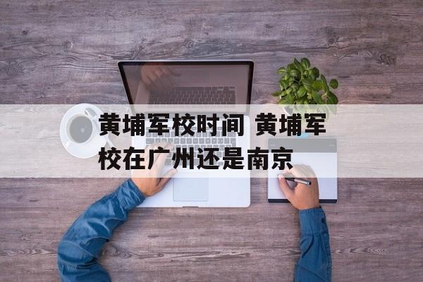 黄埔军校时间 黄埔军校在广州还是南京-第1张图片-