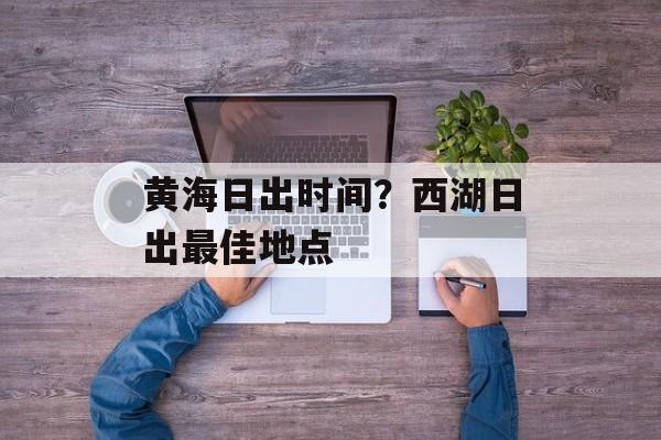 黄海日出时间？西湖日出最佳地点-第1张图片-