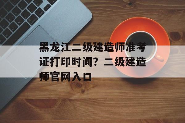 黑龙江二级建造师准考证打印时间？二级建造师官网入口-第1张图片-