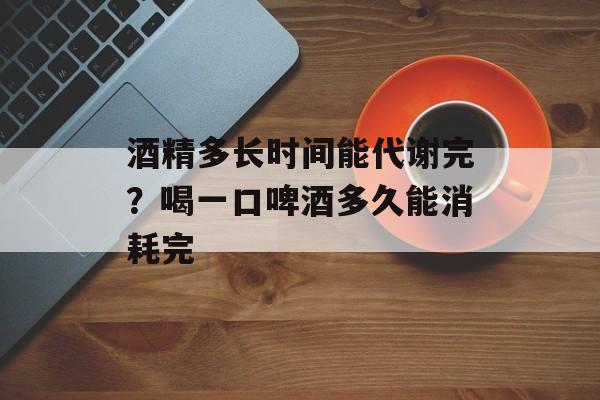 酒精多长时间能代谢完？喝一口啤酒多久能消耗完-第1张图片-