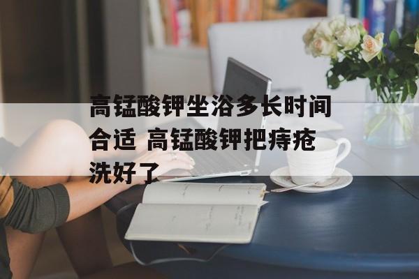 高锰酸钾坐浴多长时间合适 高锰酸钾把痔疮洗好了-第1张图片-