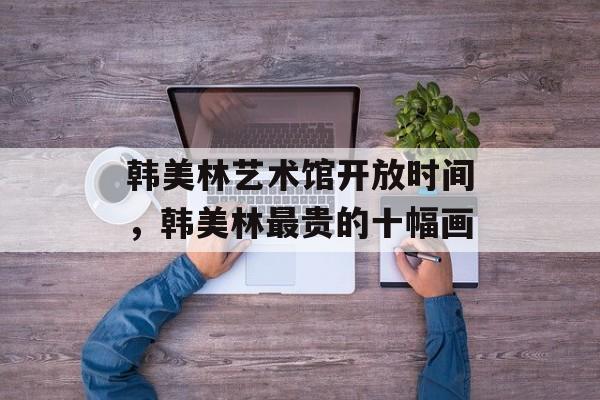 韩美林艺术馆开放时间，韩美林最贵的十幅画-第1张图片-