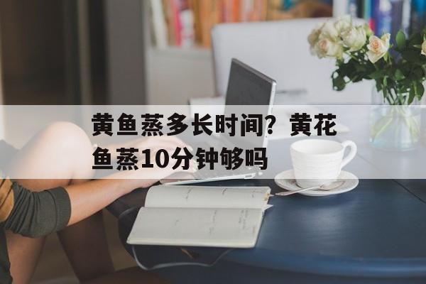 黄鱼蒸多长时间？黄花鱼蒸10分钟够吗-第1张图片-