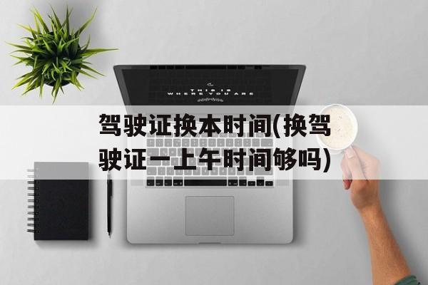 驾驶证换本时间(换驾驶证一上午时间够吗)-第1张图片-