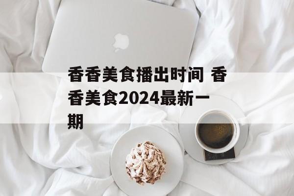 香香美食播出时间 香香美食2024最新一期-第1张图片-