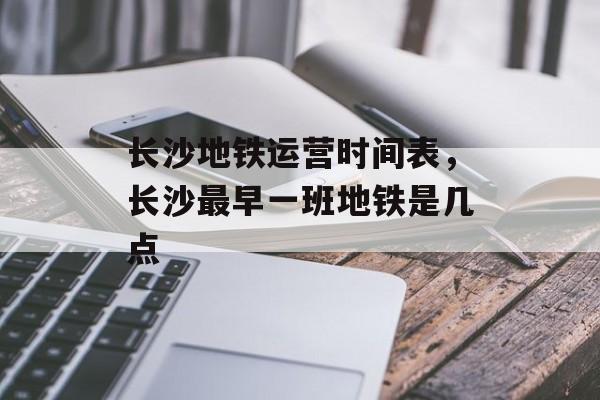 长沙地铁运营时间表，长沙最早一班地铁是几点-第1张图片-