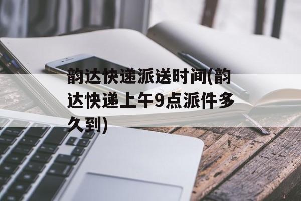 韵达快递派送时间(韵达快递上午9点派件多久到)-第1张图片-