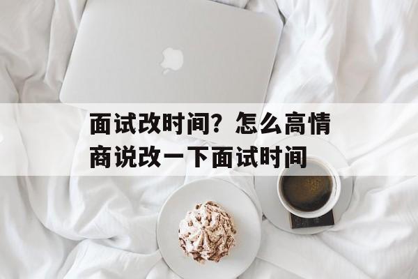 面试改时间？怎么高情商说改一下面试时间-第1张图片-