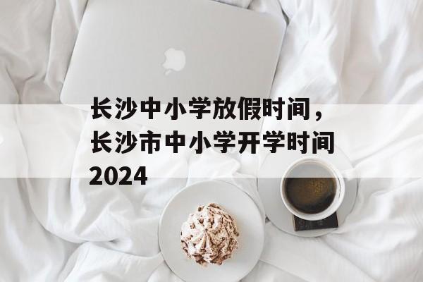 长沙中小学放假时间，长沙市中小学开学时间2024-第1张图片-