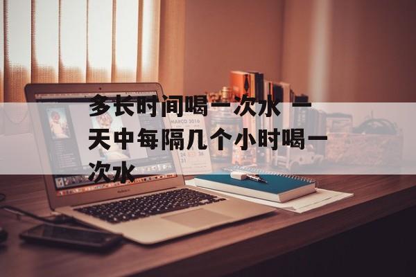 多长时间喝一次水 一天中每隔几个小时喝一次水-第1张图片-