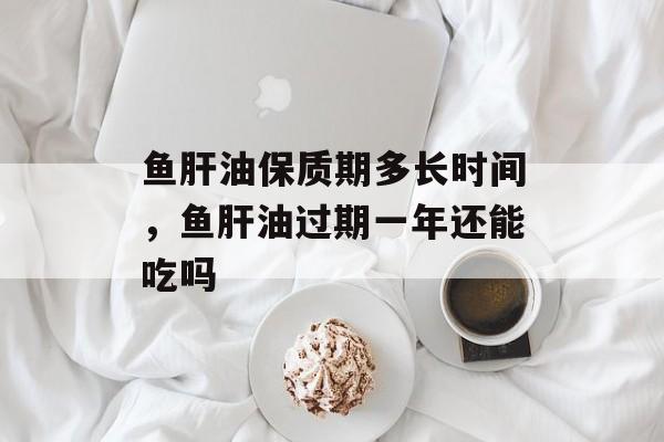 鱼肝油保质期多长时间，鱼肝油过期一年还能吃吗-第1张图片-