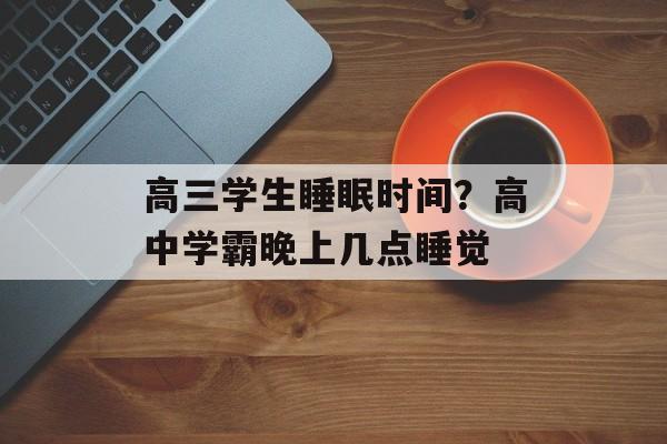 高三学生睡眠时间？高中学霸晚上几点睡觉-第1张图片-