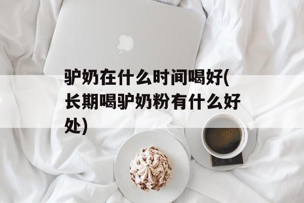 驴奶在什么时间喝好(长期喝驴奶粉有什么好处)-第1张图片-