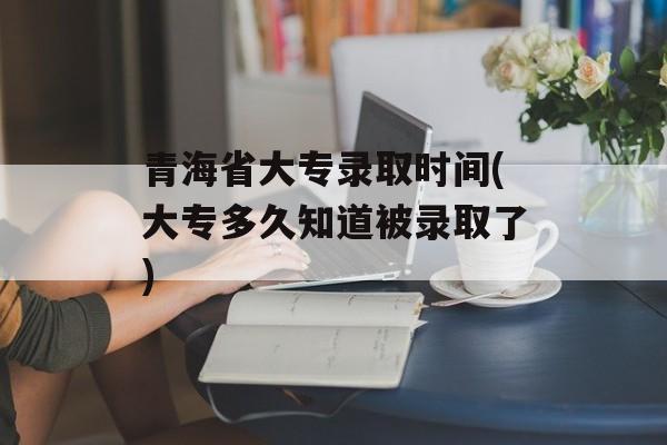 青海省大专录取时间(大专多久知道被录取了)-第1张图片-