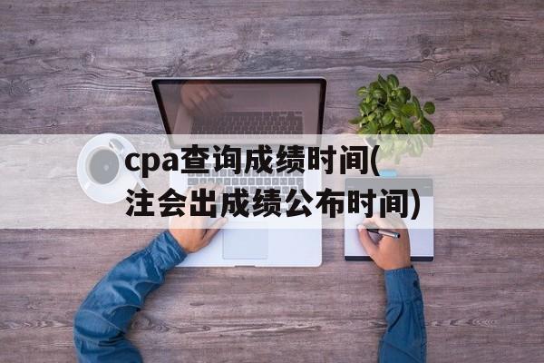 cpa查询成绩时间(注会出成绩公布时间)-第1张图片-