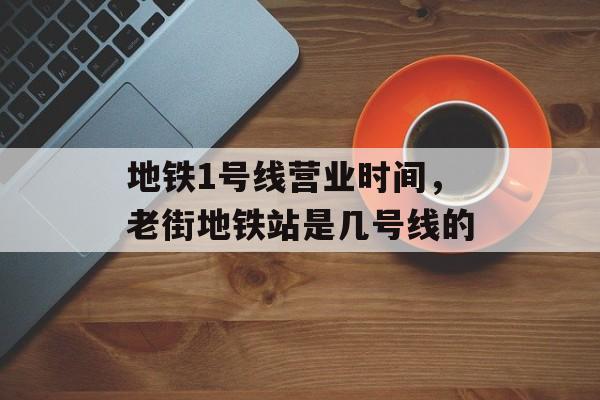 地铁1号线营业时间，老街地铁站是几号线的-第1张图片-